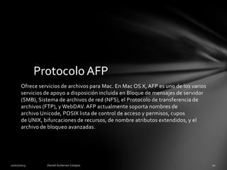 Ofrece servicios de archivos para Mac. En Mac OS X, AFP es uno de los varios
servicios de apoyo a disposición incluida en Bloque de mensajes de servidor
(SMB), Sistema de archivos de red (NFS), el Protocolo de transferencia de
archivos (FTP), y WebDAV. AFP actualmente soporta nombres de
archivo Unicode, POSIX lista de control de acceso y permisos, cupos
de UNIX, bifurcaciones de recursos, de nombre atributos extendidos, y el
archivo de bloqueo avanzadas.
Protocolo AFP
 