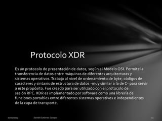 Es un protocolo de presentación de datos, según el Modelo OSI. Permite la
transferencia de datos entre máquinas de diferentes arquitecturas y
sistemas operativos.Trabaja al nivel de ordenamiento de byte, códigos de
caracteres y sintaxis de estructura de datos -muy similar a la de C- para servir
a este propósito. Fue creado para ser utilizado con el protocolo de
sesión RPC. XDR es implementado por software como una librería de
funciones portables entre diferentes sistemas operativos e independientes
de la capa de transporte.
Protocolo XDR
 
