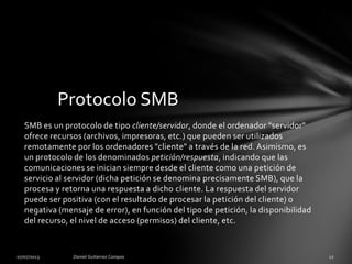 SMB es un protocolo de tipo cliente/servidor, donde el ordenador "servidor"
ofrece recursos (archivos, impresoras, etc.) que pueden ser utilizados
remotamente por los ordenadores "cliente" a través de la red. Asimismo, es
un protocolo de los denominados petición/respuesta, indicando que las
comunicaciones se inician siempre desde el cliente como una petición de
servicio al servidor (dicha petición se denomina precisamente SMB), que la
procesa y retorna una respuesta a dicho cliente. La respuesta del servidor
puede ser positiva (con el resultado de procesar la petición del cliente) o
negativa (mensaje de error), en función del tipo de petición, la disponibilidad
del recurso, el nivel de acceso (permisos) del cliente, etc.
Protocolo SMB
 