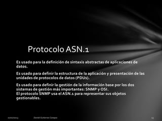 Es usado para la definición de sintaxis abstractas de aplicaciones de
datos.
Es usado para definir la estructura de la aplicación y presentación de las
unidades de protocolos de datos (PDUs).
Es usado para definir la gestión de la información base por los dos
sistemas de gestión más importantes: SNMP y OSI.
El protocolo SNMP usa el ASN.1 para representar sus objetos
gestionables.
Protocolo ASN.1
 