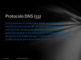 Protocolo DNS (53)
Este protocolo se utiliza para poder recordar de manera
sencilla las direcciones IP. De esta manera surge el
concepto de nombres de dominio. Gracias a esto
podemos asignar a una dirección IP un nombre, además
de que es más fiable por que l a dirección IP de un servidor
puede cambiar pero el nombre no lo hace.
 