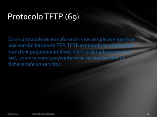 Es un protocolo de transferencia muy simple semejante a
una versión básica de FTP.TFTP a menudo se utiliza para
transferir pequeños archivos entre ordenadores en una
red, La única cosa que puede hacer es leer/escribir un
fichero de/a un servidor.
ProtocoloTFTP (69)
 
