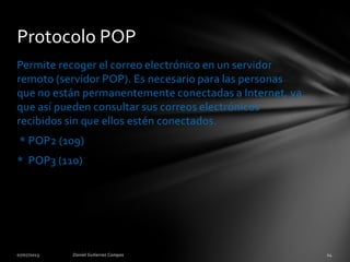 Permite recoger el correo electrónico en un servidor
remoto (servidor POP). Es necesario para las personas
que no están permanentemente conectadas a Internet, ya
que así pueden consultar sus correos electrónicos
recibidos sin que ellos estén conectados.
* POP2 (109)
* POP3 (110)
Protocolo POP
 