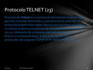El protocolo Telnet es un protocolo de Internet estándar que
permite conectar terminales y aplicaciones en Internet. El
protocolo proporciona reglas básicas que permiten vincular a
un cliente (sistema compuesto de una pantalla y un teclado)
con un intérprete de comandos (del lado del servidor).
Éste es un protocolo base, al que se le aplican otros
protocolos del conjuntoTCP/IP (FTP, SMTP, POP3, etc.).
ProtocoloTELNET (23)
 