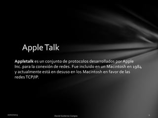 AppleTalk
Appletalk es un conjunto de protocolos desarrollados por Apple
Inc. para la conexión de redes. Fue incluido en un Macintosh en 1984
y actualmente está en desuso en los Macintosh en favor de las
redes TCP/IP.
 