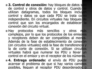  3.  Control de conexión: hay bloques de datos sólo
  de control y otros de datos y control. Cuando se
  utilizan datagramas, todos los bloques incluyen
  control y datos ya que cada PDU se trata como
  independiente. En circuitos virtuales hay bloques de
  control que son los encargados de establecer la
  conexión del circuito virtual.
 Hay     protocolos más sencillos y otros más
  complejos, por lo que los protocolos de los emisores
  y receptores deben de ser compatibles al menos.
  Además de la fase de establecimiento de conexión
  (en circuitos virtuales) está la fase de transferencia y
  la de corte de conexión. Si se utilizan circuitos
  virtuales habrá que numerar los PDU y llevar un
  control en el emisor y en el receptor de los números.
 4. Entrega ordenada: el envío de PDU puede
  acarrear el problema de que si hay varios caminos
  posibles, lleguen al receptor PDU desordenados o
 