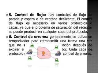  5.  Control de flujo: hay controles de flujo de
  parada y espera o de ventana deslizante. El control
  de flujo es necesario en varios protocolos o
  capas, ya que el problema de saturación del receptor
  se puede producir en cualquier capa del protocolo.
 6. Control de errores: generalmente se utiliza un
  temporizador para retransmitir una trama una vez
  que no se ha recibido confirmación después de
  expirar el tiempo del temporizador. Cada capa de
  protocolo debe de tener su propio control de errores.
 