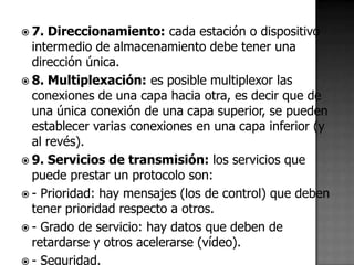  7. Direccionamiento: cada estación o dispositivo
  intermedio de almacenamiento debe tener una
  dirección única.
 8. Multiplexación: es posible multiplexor las
  conexiones de una capa hacia otra, es decir que de
  una única conexión de una capa superior, se pueden
  establecer varias conexiones en una capa inferior (y
  al revés).
 9. Servicios de transmisión: los servicios que
  puede prestar un protocolo son:
 - Prioridad: hay mensajes (los de control) que deben
  tener prioridad respecto a otros.
 - Grado de servicio: hay datos que deben de
  retardarse y otros acelerarse (vídeo).
 - Seguridad.
 