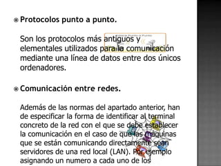  Protocolos   punto a punto.

 Son los protocolos más antiguos y
 elementales utilizados para la comunicación
 mediante una línea de datos entre dos únicos
 ordenadores.

 Comunicación    entre redes.

 Además de las normas del apartado anterior, han
 de especificar la forma de identificar al terminal
 concreto de la red con el que se debe establecer
 la comunicación en el caso de que las máquinas
 que se están comunicando directamente sean
 servidores de una red local (LAN). Por ejemplo
 asignando un numero a cada uno de los
 