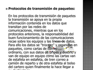  Protocolos   de transmisión de paquetes:

 En los protocolos de transmisión de paquetes
 la transmisión se apoya en la propia
 información contenida en los datos que
 transitan por las redes de
 comunicaciones, mientras que en los
 protocolos anteriores, la responsabilidad del
 buen funcionamiento de las comunicaciones
 recae sobre los equipos y las líneas de datos.
 Para ello los datos se "trocean" y organizan en
 paquetes, como cartas de correo
 ordinario, con sus datos de origen y destino y
 van de equipo en equipo como las cartas van
 de estafeta en estafeta, de tren correo a
 camión de reparto y de otra estafeta al bolso
 del cartero quien finalmente la hace llegar a
 