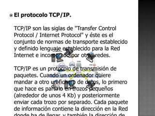  El   protocolo TCP/IP.

 TCP/IP son las siglas de "Transfer Control
 Protocol / Internet Protocol" y éste es el
 conjunto de normas de transporte establecido
 y definido lenguaje establecido para la Red
 Internet e incorporado por otras redes.

 TCP/IP es un protocolo de transmisión de
 paquetes. Cuando un ordenador quiere
 mandar a otro un fichero de datos, lo primero
 que hace es partirlo en trozos pequeños
 (alrededor de unos 4 Kb) y posteriormente
 enviar cada trozo por separado. Cada paquete
 de información contiene la dirección en la Red
 