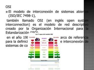 OSI
 El modelo de interconexión de sistemas abiertos
  (ISO/IEC 7498-1),
 también llamado OSI (en inglés open system
interconnection) es el modelo de red descriptivo
creado por la Organización Internacional para la
Estandarización (ISO)
 en el año 1984. Es decir, es un marco de referencia
para la definición de arquitecturas de interconexión de
sistemas de comunicaciones.
 