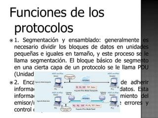 Funciones de los
 protocolos
 1.  Segmentación y ensamblado: generalmente es
  necesario dividir los bloques de datos en unidades
  pequeñas e iguales en tamaño, y este proceso se le
  llama segmentación. El bloque básico de segmento
  en una cierta capa de un protocolo se le llama PDU
  (Unidad de datos de protocolo).
 2. Encapsulado: se trata del proceso de adherir
  información de control al segmento de datos. Esta
  información de control es el direccionamiento del
  emisor/receptor, código de detección de errores y
  control de protocolo.
 