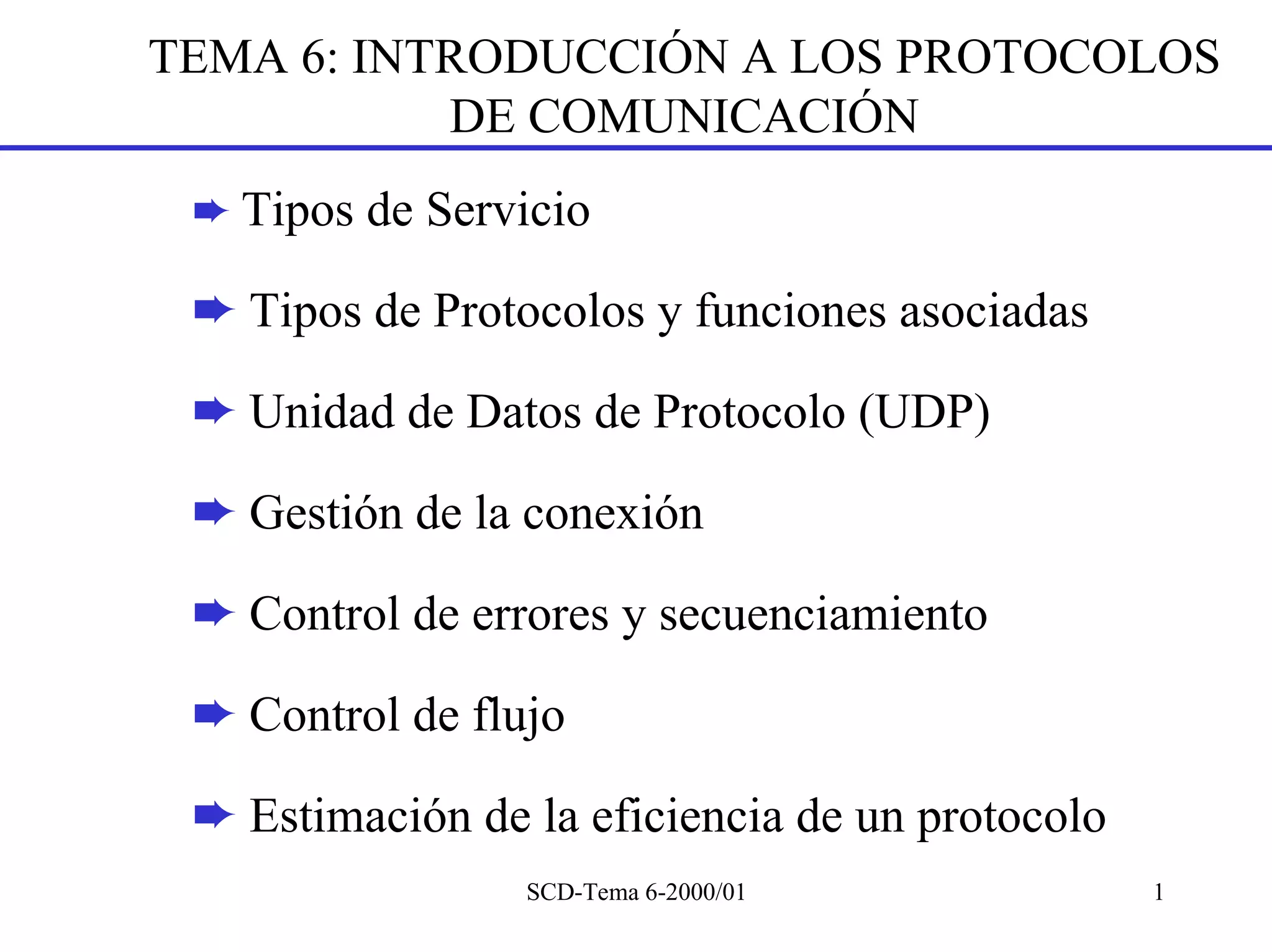 TEMA 6: INTRODUCCIÓN A LOS PROTOCOLOS
           DE COMUNICACIÓN
 ➨ Tipos de Servicio

 ➨ Tipos de Protocolos y funciones asociadas

 ➨ Unidad de Datos de Protocolo (UDP)

 ➨ Gestión de la conexión

 ➨ Control de errores y secuenciamiento

 ➨ Control de flujo

 ➨ Estimación de la eficiencia de un protocolo
                 SCD-Tema 6-2000/01              1
 