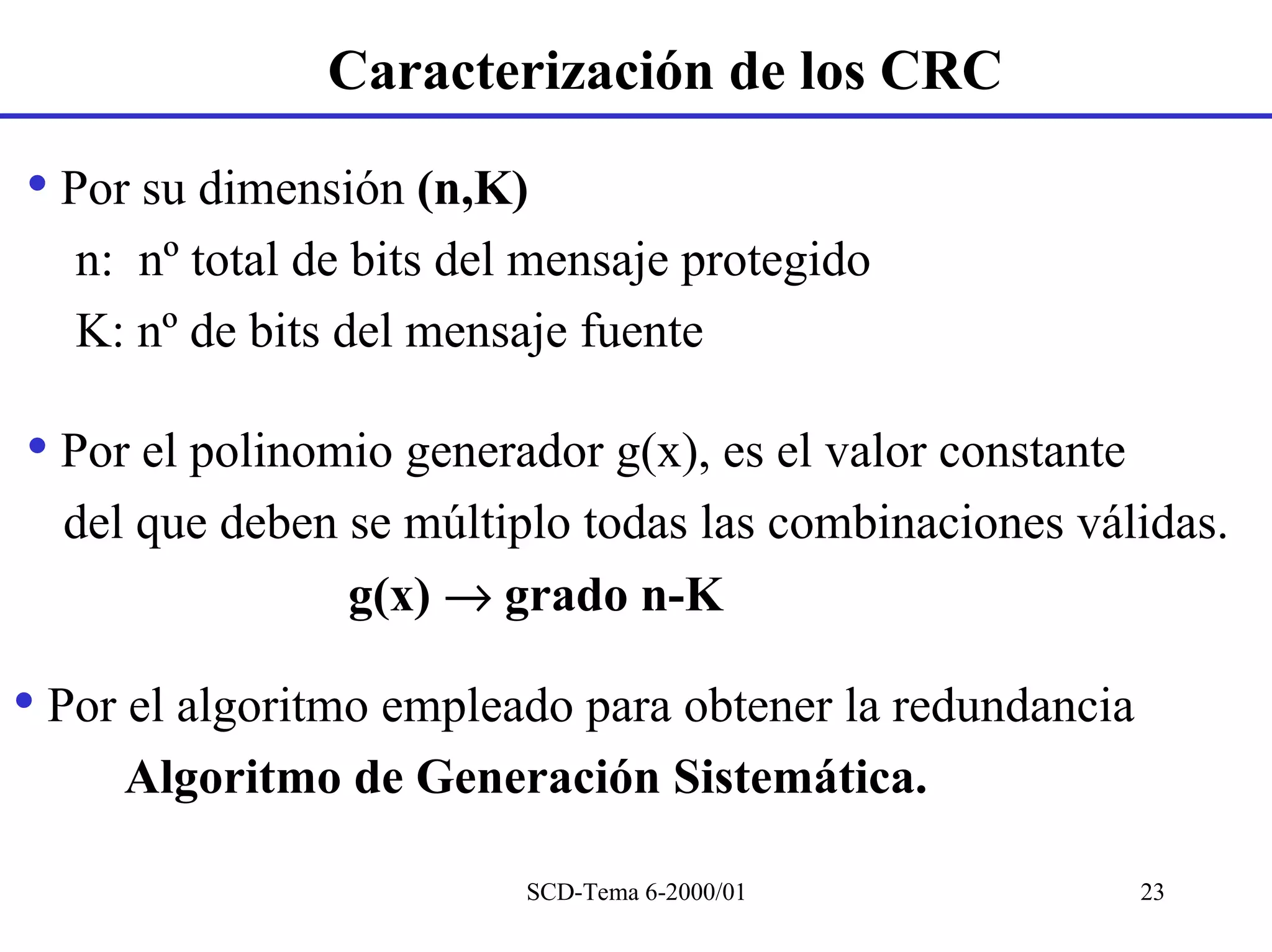 Caracterización de los CRC

• Por su dimensión (n,K)
   n: nº total de bits del mensaje protegido
   K: nº de bits del mensaje fuente

• Por el polinomio generador g(x), es el valor constante
  del que deben se múltiplo todas las combinaciones válidas.
                g(x) → grado n-K

• Por el algoritmo empleado para obtener la redundancia
     Algoritmo de Generación Sistemática.

                          SCD-Tema 6-2000/01               23
 