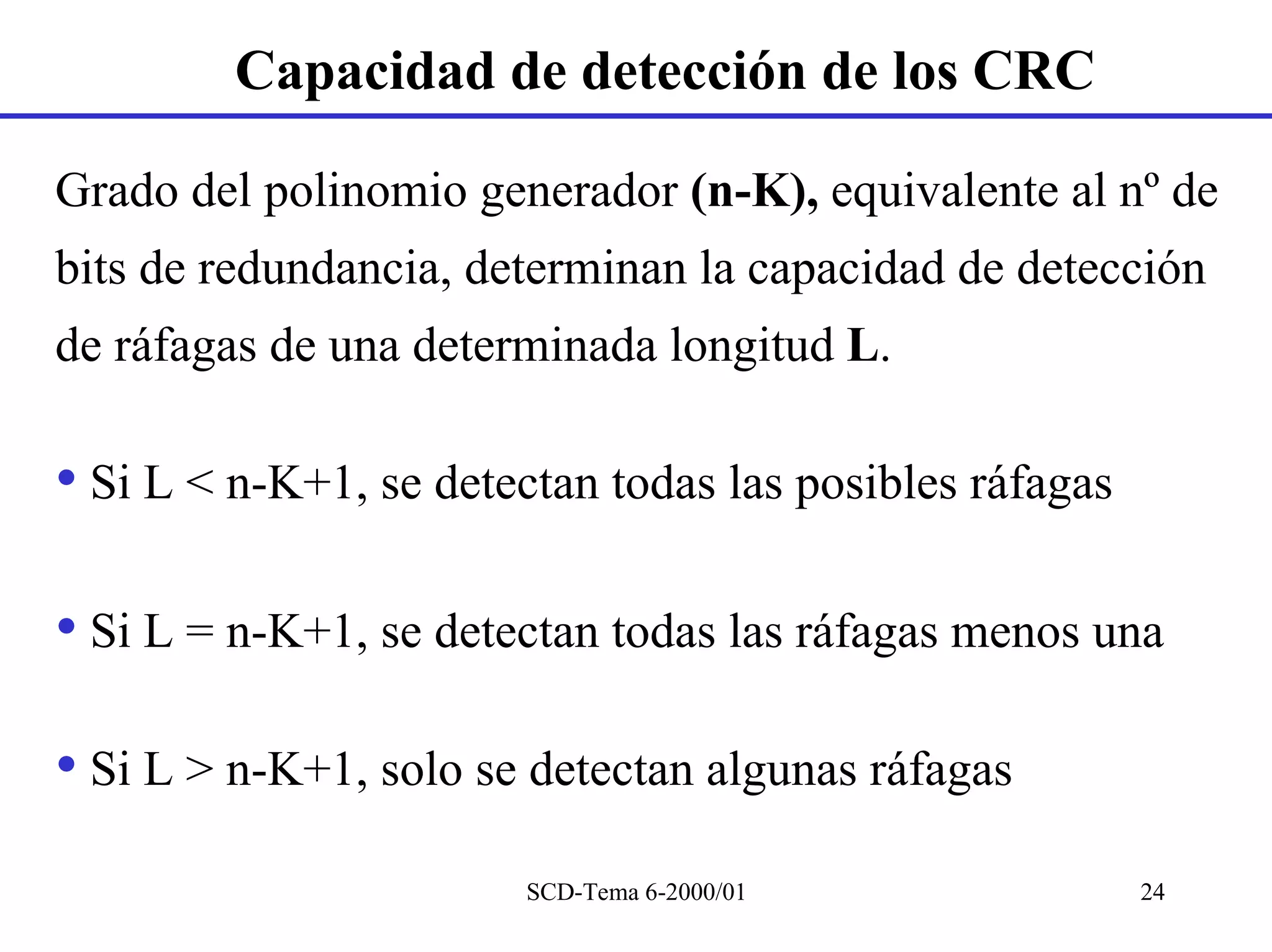 Capacidad de detección de los CRC

Grado del polinomio generador (n-K), equivalente al nº de
bits de redundancia, determinan la capacidad de detección
de ráfagas de una determinada longitud L.

• Si L < n-K+1, se detectan todas las posibles ráfagas

• Si L = n-K+1, se detectan todas las ráfagas menos una

• Si L > n-K+1, solo se detectan algunas ráfagas
                        SCD-Tema 6-2000/01               24
 