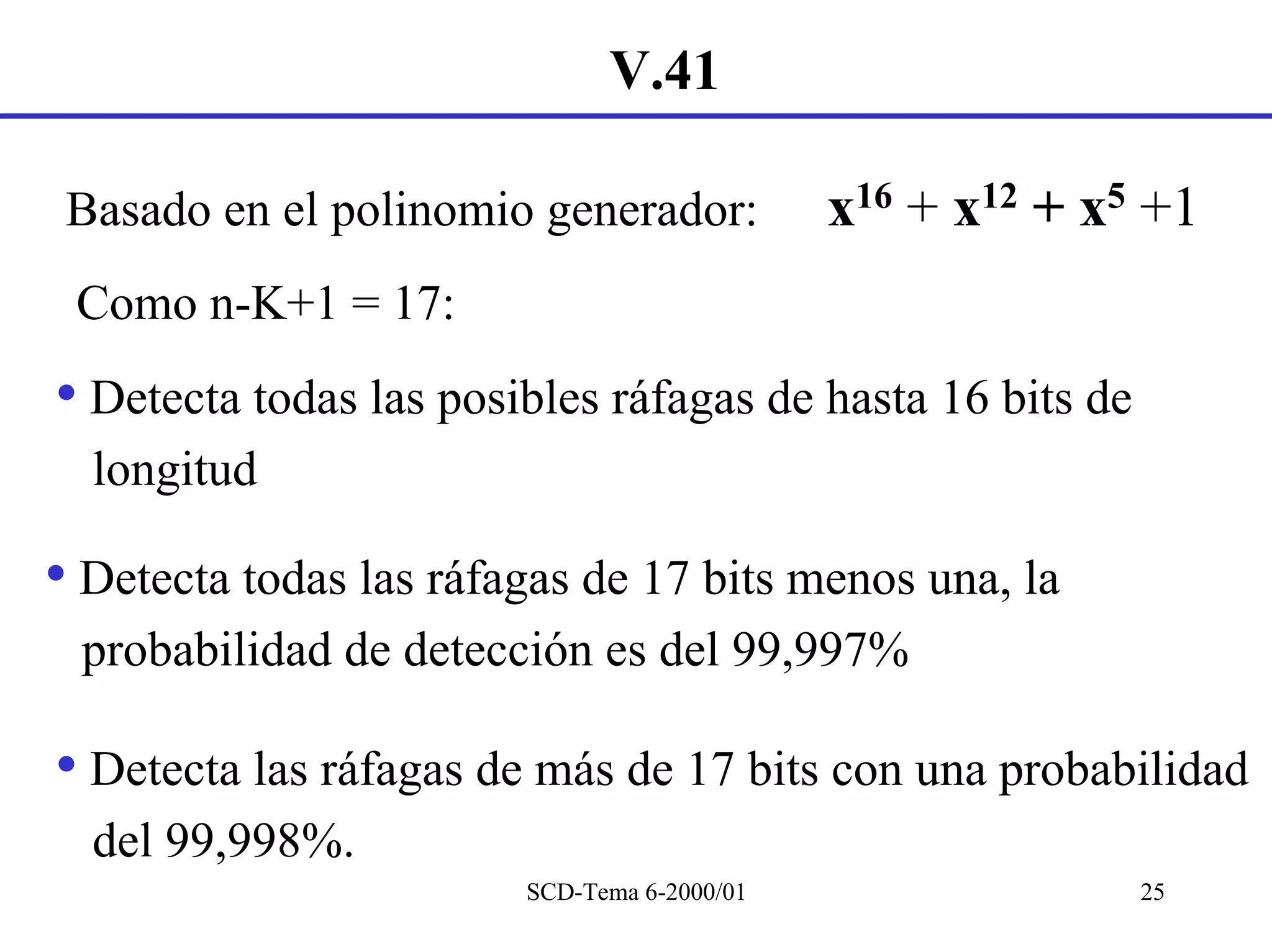 V.41

 Basado en el polinomio generador:           x16 + x12 + x5 +1
 Como n-K+1 = 17:
• Detecta todas las posibles ráfagas de hasta 16 bits de
  longitud

• Detecta todas las ráfagas de 17 bits menos una, la
 probabilidad de detección es del 99,997%

• Detecta las ráfagas de más de 17 bits con una probabilidad
  del 99,998%.
                        SCD-Tema 6-2000/01                 25
 