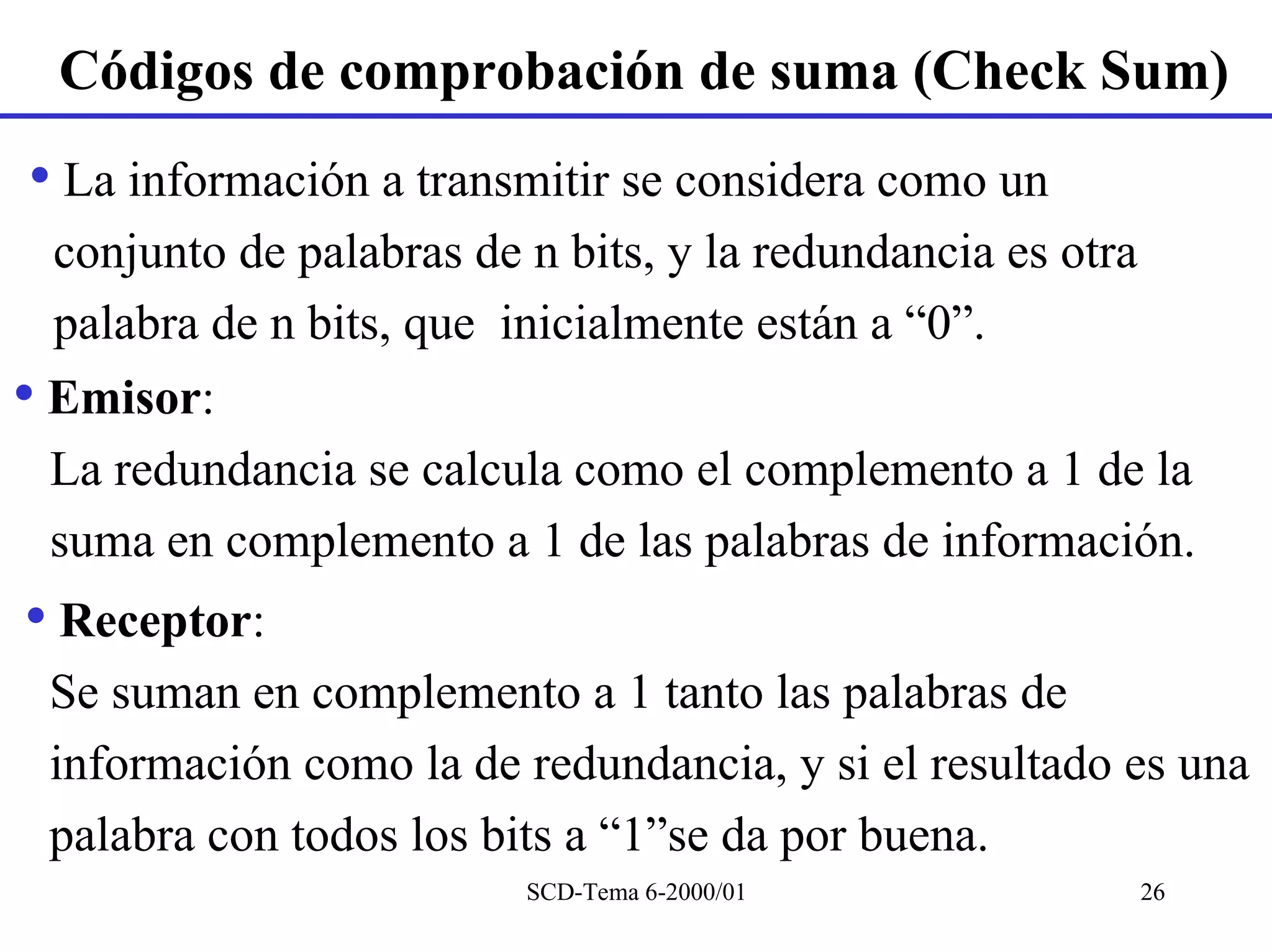 Códigos de comprobación de suma (Check Sum)
• La información a transmitir se considera como un
 conjunto de palabras de n bits, y la redundancia es otra
 palabra de n bits, que inicialmente están a “0”.
• Emisor:
 La redundancia se calcula como el complemento a 1 de la
 suma en complemento a 1 de las palabras de información.
• Receptor:
 Se suman en complemento a 1 tanto las palabras de
 información como la de redundancia, y si el resultado es una
 palabra con todos los bits a “1”se da por buena.
                         SCD-Tema 6-2000/01                 26
 