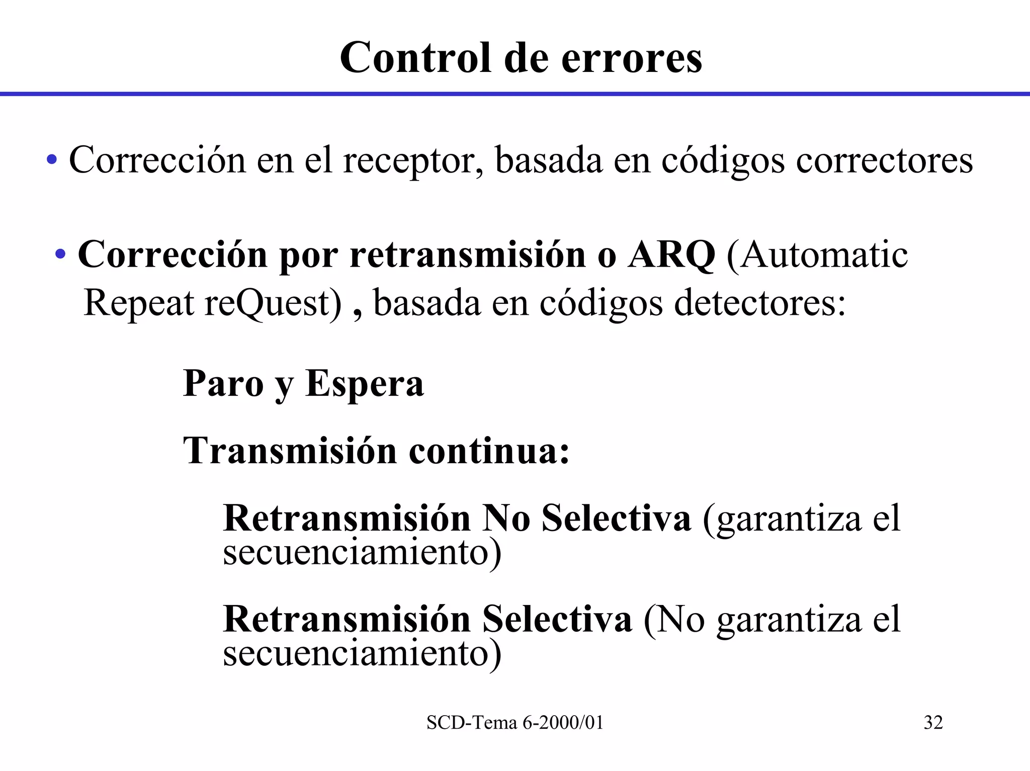 Control de errores

• Corrección en el receptor, basada en códigos correctores

• Corrección por retransmisión o ARQ (Automatic
  Repeat reQuest) , basada en códigos detectores:

        Paro y Espera
        Transmisión continua:
           Retransmisión No Selectiva (garantiza el
           secuenciamiento)
           Retransmisión Selectiva (No garantiza el
           secuenciamiento)
                        SCD-Tema 6-2000/01            32
 