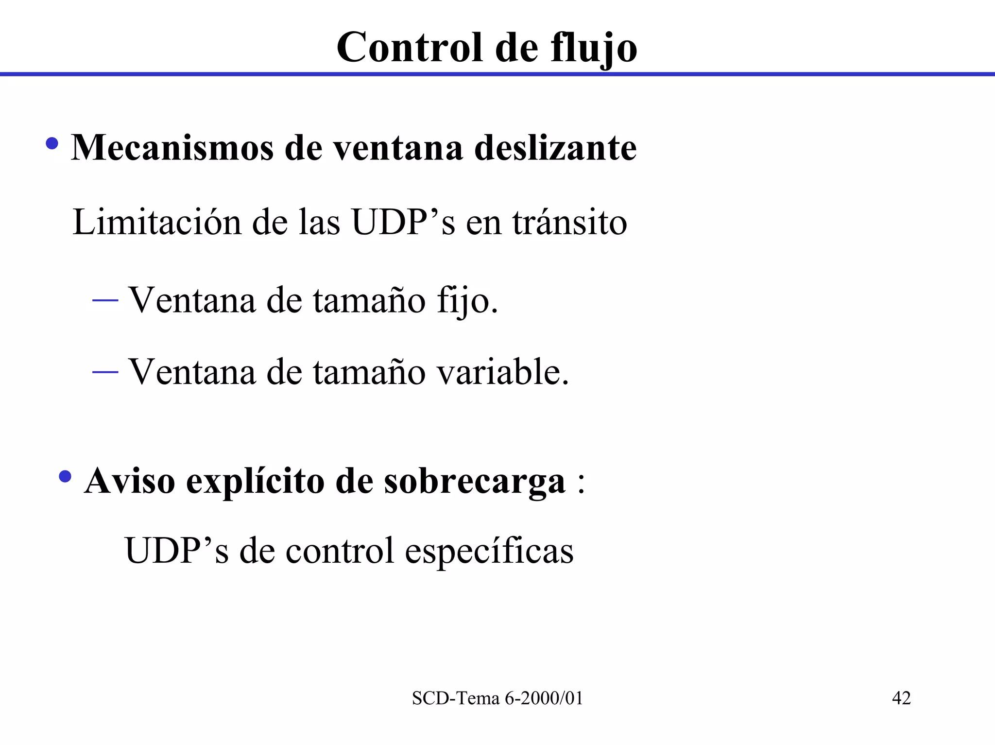 Control de flujo

• Mecanismos de ventana deslizante
 Limitación de las UDP’s en tránsito

  – Ventana de tamaño fijo.
  – Ventana de tamaño variable.

• Aviso explícito de sobrecarga :
    UDP’s de control específicas


                      SCD-Tema 6-2000/01   42
 