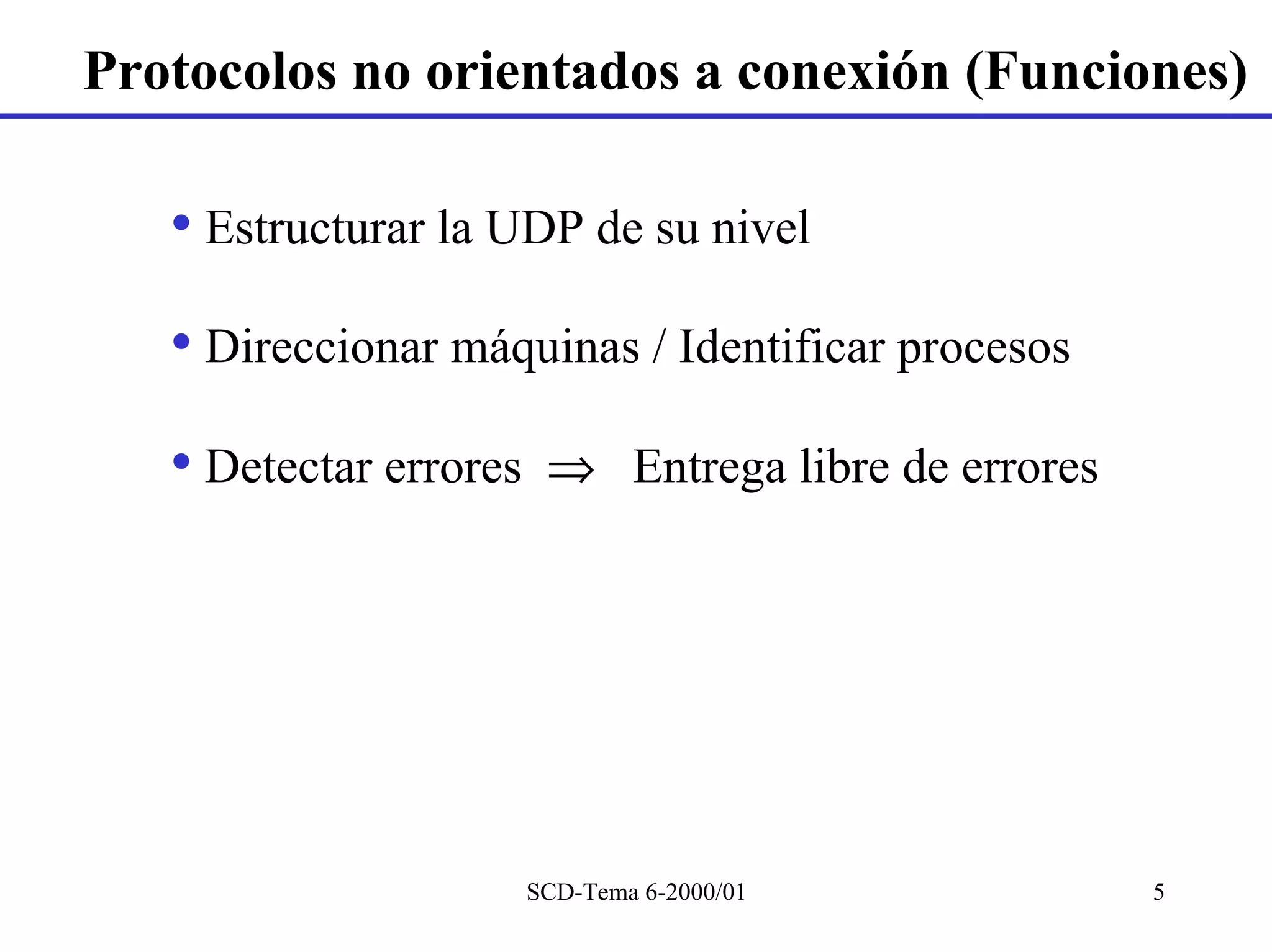 Protocolos no orientados a conexión (Funciones)

   • Estructurar la UDP de su nivel
   • Direccionar máquinas / Identificar procesos
   • Detectar errores    ⇒ Entrega libre de errores




                        SCD-Tema 6-2000/01            5
 