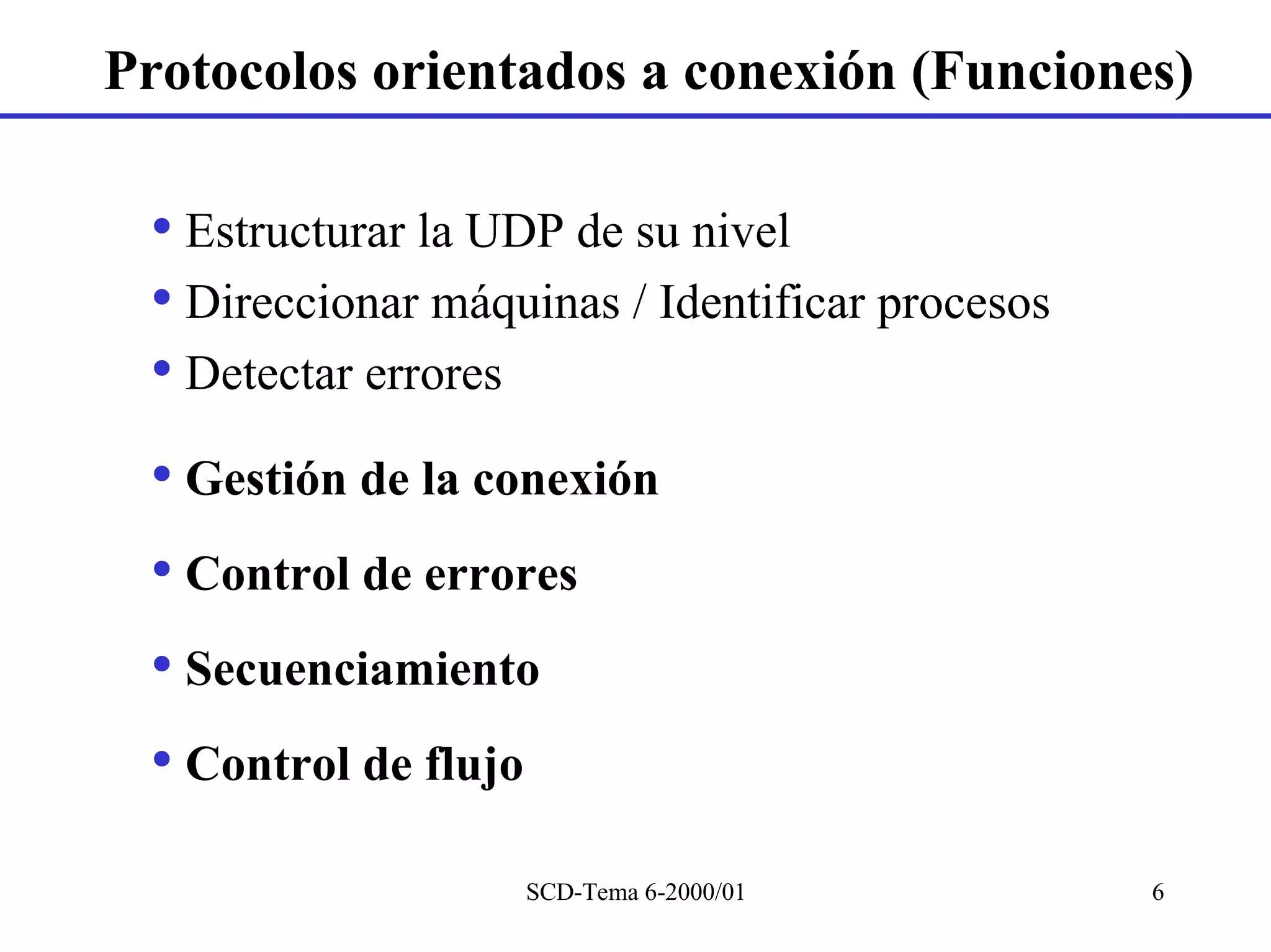 Protocolos orientados a conexión (Funciones)

 • Estructurar la UDP de su nivel
 • Direccionar máquinas / Identificar procesos
 • Detectar errores
 • Gestión de la conexión
 • Control de errores
 • Secuenciamiento
 • Control de flujo
                   SCD-Tema 6-2000/01            6
 