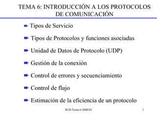 TEMA 6: INTRODUCCIÓN A LOS PROTOCOLOS
           DE COMUNICACIÓN
 ➨ Tipos de Servicio

 ➨ Tipos de Protocolos y funciones asociadas

 ➨ Unidad de Datos de Protocolo (UDP)

 ➨ Gestión de la conexión

 ➨ Control de errores y secuenciamiento

 ➨ Control de flujo

 ➨ Estimación de la eficiencia de un protocolo
                 SCD-Tema 6-2000/01              1
 