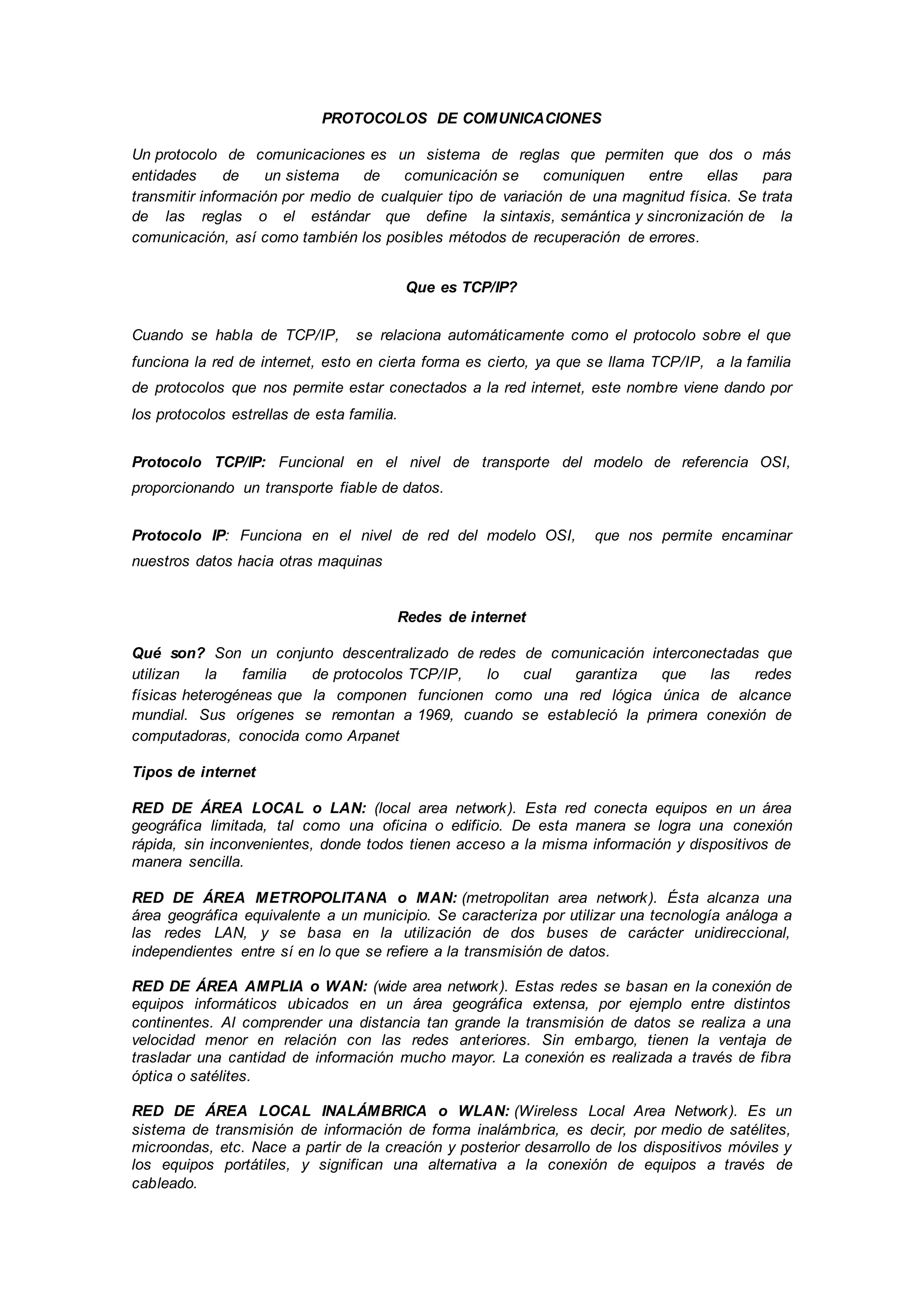 PROTOCOLOS DE COMUNICACIONES
Un protocolo de comunicaciones es un sistema de reglas que permiten que dos o más
entidades de un sistema de comunicación se comuniquen entre ellas para
transmitir información por medio de cualquier tipo de variación de una magnitud física. Se trata
de las reglas o el estándar que define la sintaxis, semántica y sincronización de la
comunicación, así como también los posibles métodos de recuperación de errores.
Que es TCP/IP?
Cuando se habla de TCP/IP, se relaciona automáticamente como el protocolo sobre el que
funciona la red de internet, esto en cierta forma es cierto, ya que se llama TCP/IP, a la familia
de protocolos que nos permite estar conectados a la red internet, este nombre viene dando por
los protocolos estrellas de esta familia.
Protocolo TCP/IP: Funcional en el nivel de transporte del modelo de referencia OSI,
proporcionando un transporte fiable de datos.
Protocolo IP: Funciona en el nivel de red del modelo OSI, que nos permite encaminar
nuestros datos hacia otras maquinas
Redes de internet
Qué son? Son un conjunto descentralizado de redes de comunicación interconectadas que
utilizan la familia de protocolos TCP/IP, lo cual garantiza que las redes
físicas heterogéneas que la componen funcionen como una red lógica única de alcance
mundial. Sus orígenes se remontan a 1969, cuando se estableció la primera conexión de
computadoras, conocida como Arpanet
Tipos de internet
RED DE ÁREA LOCAL o LAN: (local area network). Esta red conecta equipos en un área
geográfica limitada, tal como una oficina o edificio. De esta manera se logra una conexión
rápida, sin inconvenientes, donde todos tienen acceso a la misma información y dispositivos de
manera sencilla.
RED DE ÁREA METROPOLITANA o MAN: (metropolitan area network). Ésta alcanza una
área geográfica equivalente a un municipio. Se caracteriza por utilizar una tecnología análoga a
las redes LAN, y se basa en la utilización de dos buses de carácter unidireccional,
independientes entre sí en lo que se refiere a la transmisión de datos.
RED DE ÁREA AMPLIA o WAN: (wide area network). Estas redes se basan en la conexión de
equipos informáticos ubicados en un área geográfica extensa, por ejemplo entre distintos
continentes. Al comprender una distancia tan grande la transmisión de datos se realiza a una
velocidad menor en relación con las redes anteriores. Sin embargo, tienen la ventaja de
trasladar una cantidad de información mucho mayor. La conexión es realizada a través de fibra
óptica o satélites.
RED DE ÁREA LOCAL INALÁMBRICA o WLAN: (Wireless Local Area Network). Es un
sistema de transmisión de información de forma inalámbrica, es decir, por medio de satélites,
microondas, etc. Nace a partir de la creación y posterior desarrollo de los dispositivos móviles y
los equipos portátiles, y significan una alternativa a la conexión de equipos a través de
cableado.
 