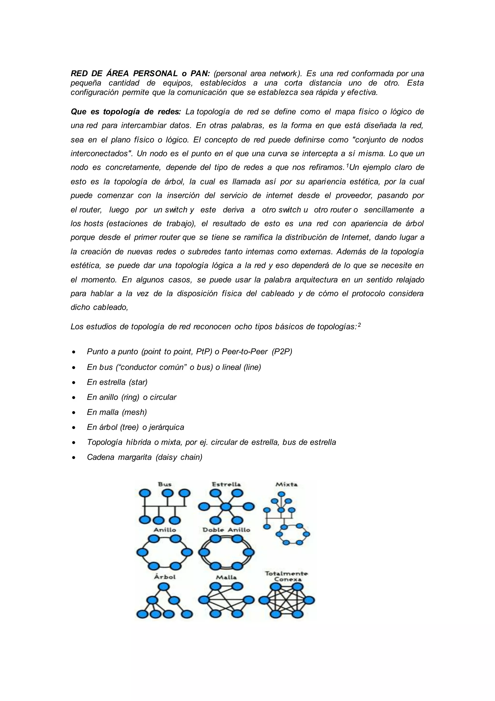 RED DE ÁREA PERSONAL o PAN: (personal area network). Es una red conformada por una
pequeña cantidad de equipos, establecidos a una corta distancia uno de otro. Esta
configuración permite que la comunicación que se establezca sea rápida y efectiva.
Que es topología de redes: La topología de red se define como el mapa físico o lógico de
una red para intercambiar datos. En otras palabras, es la forma en que está diseñada la red,
sea en el plano físico o lógico. El concepto de red puede definirse como "conjunto de nodos
interconectados". Un nodo es el punto en el que una curva se intercepta a sí misma. Lo que un
nodo es concretamente, depende del tipo de redes a que nos refiramos.1Un ejemplo claro de
esto es la topología de árbol, la cual es llamada así por su apariencia estética, por la cual
puede comenzar con la inserción del servicio de internet desde el proveedor, pasando por
el router, luego por un switch y este deriva a otro switch u otro router o sencillamente a
los hosts (estaciones de trabajo), el resultado de esto es una red con apariencia de árbol
porque desde el primer router que se tiene se ramifica la distribución de Internet, dando lugar a
la creación de nuevas redes o subredes tanto internas como externas. Además de la topología
estética, se puede dar una topología lógica a la red y eso dependerá de lo que se necesite en
el momento. En algunos casos, se puede usar la palabra arquitectura en un sentido relajado
para hablar a la vez de la disposición física del cableado y de cómo el protocolo considera
dicho cableado,
Los estudios de topología de red reconocen ocho tipos básicos de topologías:2
 Punto a punto (point to point, PtP) o Peer-to-Peer (P2P)
 En bus (“conductor común” o bus) o lineal (line)
 En estrella (star)
 En anillo (ring) o circular
 En malla (mesh)
 En árbol (tree) o jerárquica
 Topología híbrida o mixta, por ej. circular de estrella, bus de estrella
 Cadena margarita (daisy chain)
 