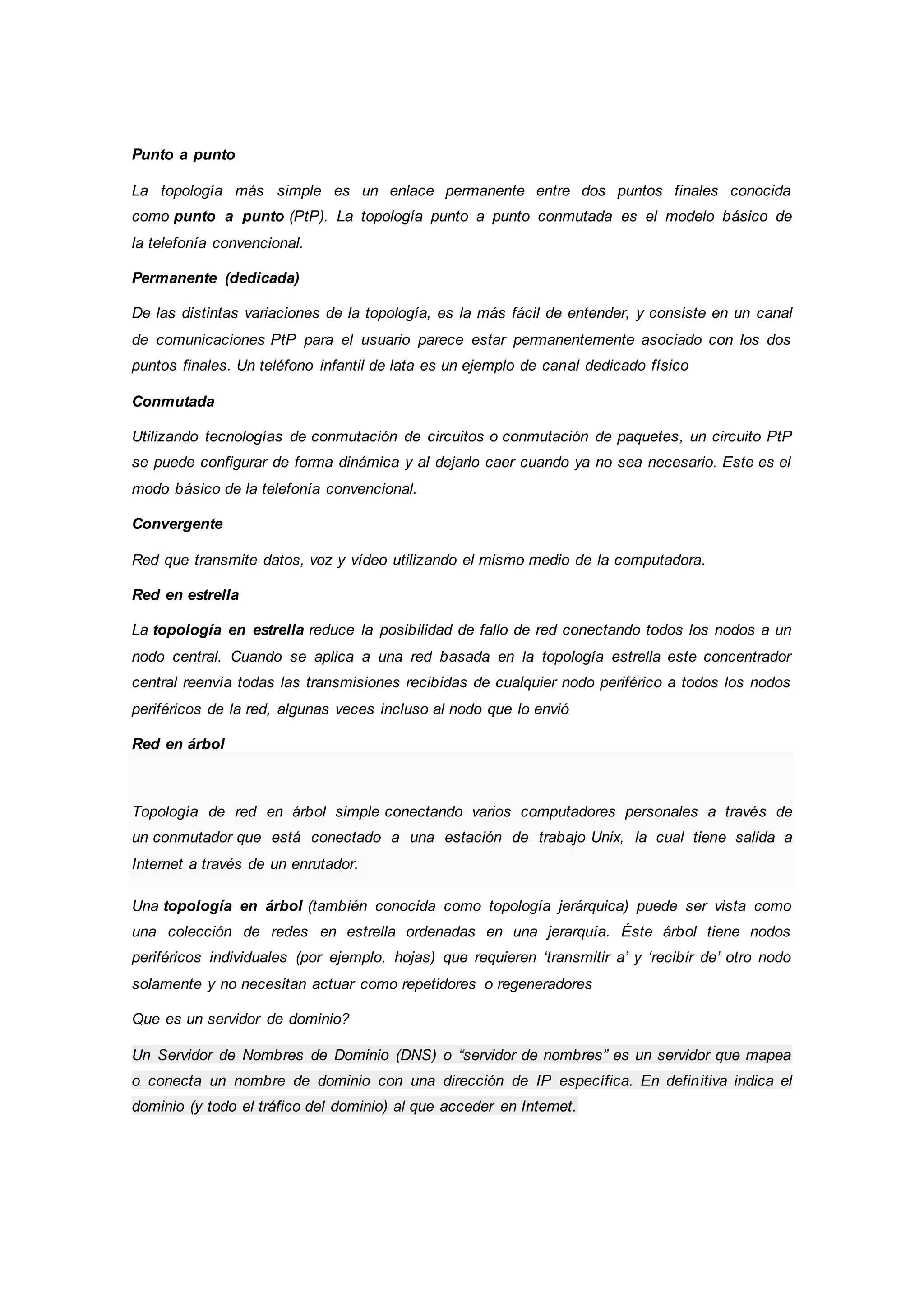 Punto a punto
La topología más simple es un enlace permanente entre dos puntos finales conocida
como punto a punto (PtP). La topología punto a punto conmutada es el modelo básico de
la telefonía convencional.
Permanente (dedicada)
De las distintas variaciones de la topología, es la más fácil de entender, y consiste en un canal
de comunicaciones PtP para el usuario parece estar permanentemente asociado con los dos
puntos finales. Un teléfono infantil de lata es un ejemplo de canal dedicado físico
Conmutada
Utilizando tecnologías de conmutación de circuitos o conmutación de paquetes, un circuito PtP
se puede configurar de forma dinámica y al dejarlo caer cuando ya no sea necesario. Este es el
modo básico de la telefonía convencional.
Convergente
Red que transmite datos, voz y vídeo utilizando el mismo medio de la computadora.
Red en estrella
La topología en estrella reduce la posibilidad de fallo de red conectando todos los nodos a un
nodo central. Cuando se aplica a una red basada en la topología estrella este concentrador
central reenvía todas las transmisiones recibidas de cualquier nodo periférico a todos los nodos
periféricos de la red, algunas veces incluso al nodo que lo envió
Red en árbol
Topología de red en árbol simple conectando varios computadores personales a través de
un conmutador que está conectado a una estación de trabajo Unix, la cual tiene salida a
Internet a través de un enrutador.
Una topología en árbol (también conocida como topología jerárquica) puede ser vista como
una colección de redes en estrella ordenadas en una jerarquía. Éste árbol tiene nodos
periféricos individuales (por ejemplo, hojas) que requieren ‘transmitir a’ y ‘recibir de’ otro nodo
solamente y no necesitan actuar como repetidores o regeneradores
Que es un servidor de dominio?
Un Servidor de Nombres de Dominio (DNS) o “servidor de nombres” es un servidor que mapea
o conecta un nombre de dominio con una dirección de IP específica. En definitiva indica el
dominio (y todo el tráfico del dominio) al que acceder en Internet.
 
