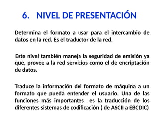6. NIVEL DE PRESENTACIÓN
Determina el formato a usar para el intercambio de
datos en la red. Es el traductor de la red.
Este nivel también maneja la seguridad de emisión ya
que, provee a la red servicios como el de encriptación
de datos.
Traduce la información del formato de máquina a un
formato que pueda entender el usuario. Una de las
funciones más importantes es la traducción de los
diferentes sistemas de codificación ( de ASCII a EBCDIC)
 