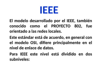 IEEE
El modelo desarrollado por el IEEE, también
conocido como el PROYECTO 802, fue
orientado a las redes locales.
Este estándar está de acuerdo, en general con
el modelo OSI, difiere principalmente en el
nivel de enlace de datos.
Para IEEE este nivel está dividido en dos
subniveles:
 