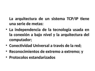 La arquitectura de un sistema TCP/IP tiene
una serie de metas:
• La independencia de la tecnología usada en
la conexión a bajo nivel y la arquitectura del
computador;
• Conectividad Universal a través de la red;
• Reconocimientos de extremo a extremo; y
• Protocolos estandarizados
 