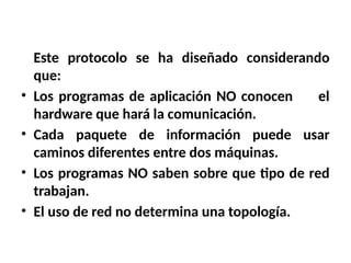 Este protocolo se ha diseñado considerando
que:
• Los programas de aplicación NO conocen el
hardware que hará la comunicación.
• Cada paquete de información puede usar
caminos diferentes entre dos máquinas.
• Los programas NO saben sobre que tipo de red
trabajan.
• El uso de red no determina una topología.
 