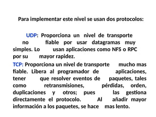Para implementar este nivel se usan dos protocolos:
UDP: Proporciona un nivel de transporte
no fiable por usar datagramas muy
simples. Lo usan aplicaciones como NFS o RPC
por su mayor rapidez.
TCP: Proporciona un nivel de transporte mucho mas
fiable. Libera al programador de aplicaciones,
tener que resolver eventos de paquetes, tales
como retransmisiones, pérdidas, orden,
duplicaciones y otros; pues las gestiona
directamente el protocolo. Al añadir mayor
información a los paquetes, se hace mas lento.
 