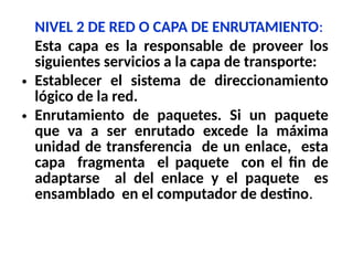 NIVEL 2 DE RED O CAPA DE ENRUTAMIENTO:
Esta capa es la responsable de proveer los
siguientes servicios a la capa de transporte:
• Establecer el sistema de direccionamiento
lógico de la red.
• Enrutamiento de paquetes. Si un paquete
que va a ser enrutado excede la máxima
unidad de transferencia de un enlace, esta
capa fragmenta el paquete con el fin de
adaptarse al del enlace y el paquete es
ensamblado en el computador de destino.
 