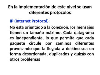 En la implementación de este nivel se usan
diferentes protocolos
IP (Internet Protocol):
No está orientado a la conexión, los mensajes
tienen un tamaño máximo. Cada datagrama
es independiente, lo que permite que cada
paquete circule por caminos diferentes
provocando que la llegada a destino sea en
forma desordenada, duplicados y quizás con
otros problemas
 