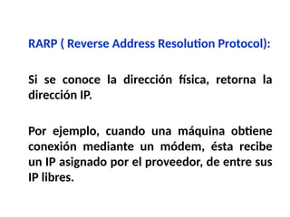 RARP ( Reverse Address Resolution Protocol):
Si se conoce la dirección física, retorna la
dirección IP.
Por ejemplo, cuando una máquina obtiene
conexión mediante un módem, ésta recibe
un IP asignado por el proveedor, de entre sus
IP libres.
 