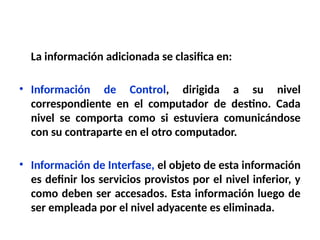 La información adicionada se clasifica en:
• Información de Control, dirigida a su nivel
correspondiente en el computador de destino. Cada
nivel se comporta como si estuviera comunicándose
con su contraparte en el otro computador.
• Información de Interfase, el objeto de esta información
es definir los servicios provistos por el nivel inferior, y
como deben ser accesados. Esta información luego de
ser empleada por el nivel adyacente es eliminada.
 