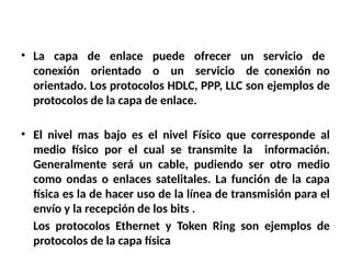 • La capa de enlace puede ofrecer un servicio de
conexión orientado o un servicio de conexión no
orientado. Los protocolos HDLC, PPP, LLC son ejemplos de
protocolos de la capa de enlace.
• El nivel mas bajo es el nivel Físico que corresponde al
medio físico por el cual se transmite la información.
Generalmente será un cable, pudiendo ser otro medio
como ondas o enlaces satelitales. La función de la capa
física es la de hacer uso de la línea de transmisión para el
envío y la recepción de los bits .
Los protocolos Ethernet y Token Ring son ejemplos de
protocolos de la capa física
 