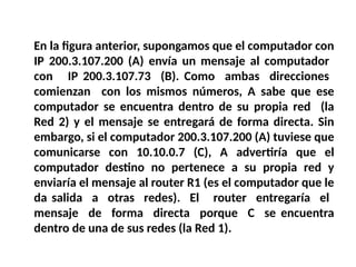 En la figura anterior, supongamos que el computador con
IP 200.3.107.200 (A) envía un mensaje al computador
con IP 200.3.107.73 (B). Como ambas direcciones
comienzan con los mismos números, A sabe que ese
computador se encuentra dentro de su propia red (la
Red 2) y el mensaje se entregará de forma directa. Sin
embargo, si el computador 200.3.107.200 (A) tuviese que
comunicarse con 10.10.0.7 (C), A advertiría que el
computador destino no pertenece a su propia red y
enviaría el mensaje al router R1 (es el computador que le
da salida a otras redes). El router entregaría el
mensaje de forma directa porque C se encuentra
dentro de una de sus redes (la Red 1).
 