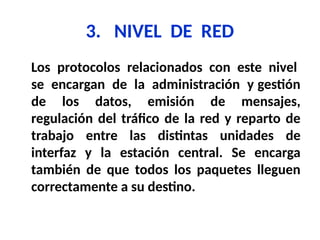 3. NIVEL DE RED
Los protocolos relacionados con este nivel
se encargan de la administración y gestión
de los datos, emisión de mensajes,
regulación del tráfico de la red y reparto de
trabajo entre las distintas unidades de
interfaz y la estación central. Se encarga
también de que todos los paquetes lleguen
correctamente a su destino.
 