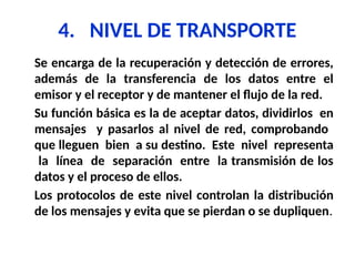4. NIVEL DE TRANSPORTE
Se encarga de la recuperación y detección de errores,
además de la transferencia de los datos entre el
emisor y el receptor y de mantener el flujo de la red.
Su función básica es la de aceptar datos, dividirlos en
mensajes y pasarlos al nivel de red, comprobando
que lleguen bien a su destino. Este nivel representa
la línea de separación entre la transmisión de los
datos y el proceso de ellos.
Los protocolos de este nivel controlan la distribución
de los mensajes y evita que se pierdan o se dupliquen.
 
