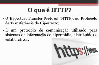 O que é HTTP? 
•O Hypertext Transfer Protocol (HTTP), ou Protocolo de Transferência de Hipertexto; 
•É um protocolo de comunicação utilizado para sistemas de informação de hipermídia, distribuídos e colaborativos.  