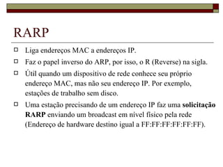 RARP Liga endereços MAC a endereços IP. Faz o papel inverso do ARP, por isso, o R (Reverse) na sigla. Útil quando um dispositivo de rede conhece seu próprio endereço MAC, mas não seu endereço IP. Por exemplo, estações de trabalho sem disco. Uma estação precisando de um endereço IP faz uma  solicitação RARP  enviando um broadcast em nível físico pela rede (Endereço de hardware destino igual a FF:FF:FF:FF:FF:FF). 