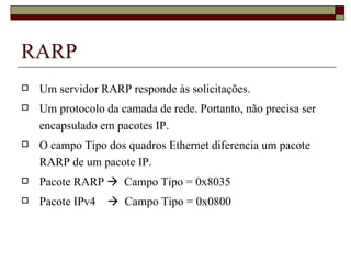 RARP Um servidor RARP responde às solicitações. Um protocolo da camada de rede. Portanto, não precisa ser encapsulado em pacotes IP. O campo Tipo dos quadros Ethernet diferencia um pacote RARP de um pacote IP. Pacote RARP     Campo Tipo = 0x8035 Pacote IPv4     Campo Tipo = 0x0800 