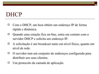 DHCP Com o DHCP, um host obtém um endereço IP de forma rápida e dinâmica. Quando uma estação fica on-line, entra em contato com o servidor DHCP e solicita um endereço IP. A solicitação é um broadcast tanto em nível físico, quanto em nível de rede. O servidor tem um conjunto de endereços configurado para distribuir aos seus clientes. Um protocolo da camada de aplicação. 