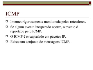 ICMP Internet rigorosamente monitorada pelos roteadores. Se algum evento inesperado ocorre, o evento é reportado pelo ICMP. O ICMP é encapsulado em pacotes IP. Existe um conjunto de mensagens ICMP. 