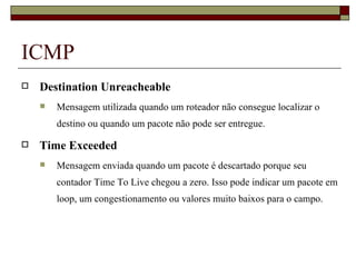 ICMP Destination Unreacheable Mensagem utilizada quando um roteador não consegue localizar o destino ou quando um pacote não pode ser entregue. Time Exceeded Mensagem enviada quando um pacote é descartado porque seu contador Time To Live chegou a zero. Isso pode indicar um pacote em loop, um congestionamento ou valores muito baixos para o campo. 