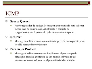 ICMP Source Quench Pacote regulador de tráfego. Mensagem que era usada para solicitar menor taxa de transmissão. Atualmente o controle de congestionamento é executado pela camada de transporte. Redirect Mensagem utilizada quando um roteador percebe que o pacote pode ter sido roteado incorretamente. Parameter Problem Mensagem indicando um valor inválido em algum campo do cabeçalho. Indica a existência de um bug no software IP do transmissor ou no software de algum roteador do caminho. 